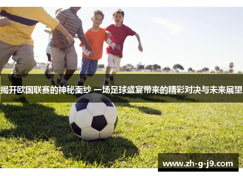 揭开欧国联赛的神秘面纱 一场足球盛宴带来的精彩对决与未来展望