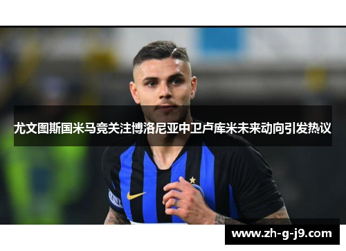 尤文图斯国米马竞关注博洛尼亚中卫卢库米未来动向引发热议