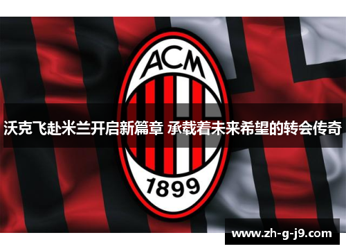 沃克飞赴米兰开启新篇章 承载着未来希望的转会传奇