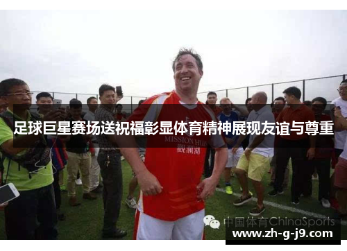 足球巨星赛场送祝福彰显体育精神展现友谊与尊重
